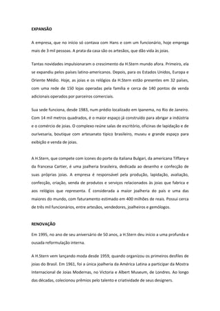 EXPANSÃO


A empresa, que no início só contava com Hans e com um funcionário, hoje emprega
mais de 3 mil pessoas. A prata da casa são os artesãos, que dão vida às joias.

Tantas novidades impulsionaram o crescimento da H.Stern mundo afora. Primeiro, ela
se expandiu pelos países latino-americanos. Depois, para os Estados Unidos, Europa e
Oriente Médio. Hoje, as joias e os relógios da H.Stern estão presentes em 32 países,
com uma rede de 150 lojas operadas pela família e cerca de 140 pontos de venda
adicionais operados por parceiros comerciais.


Sua sede funciona, desde 1983, num prédio localizado em Ipanema, no Rio de Janeiro.
Com 14 mil metros quadrados, é o maior espaço já construído para abrigar a indústria
e o comércio de joias. O complexo reúne salas de escritório, oficinas de lapidação e de
ourivesaria, boutique com artesanato típico brasileiro, museu e grande espaço para
exibição e venda de joias.


A H.Stern, que compete com ícones do porte da italiana Bulgari, da americana Tiffany e
da francesa Cartier, é uma joalheria brasileira, dedicada ao desenho e confecção de
suas próprias joias. A empresa é responsável pela produção, lapidação, avaliação,
confecção, criação, venda de produtos e serviços relacionados às joias que fabrica e
aos relógios que representa. É considerada a maior joalheria do país e uma das
maiores do mundo, com faturamento estimado em 400 milhões de reais. Possui cerca
de três mil funcionários, entre artesãos, vendedores, joalheiros e gemólogos.


RENOVAÇÃO

Em 1995, no ano de seu aniversário de 50 anos, a H.Stern deu início a uma profunda e
ousada reformulação interna.

A H.Stern vem lançando moda desde 1959, quando organizou os primeiros desfiles de
joias do Brasil. Em 1961, foi a única joalheria da América Latina a participar da Mostra
Internacional de Joias Modernas, no Victoria e Albert Museum, de Londres. Ao longo
das décadas, colecionou prêmios pelo talento e criatividade de seus designers.
 
