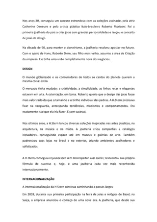 Nos anos 80, conseguiu um sucesso estrondoso com as coleções assinadas pela atriz
Catherine Deneuve e pelo artista plástico ítalo-brasileiro Roberto Moriconi. Foi a
primeira joalheria do país a criar joias com grandes personalidades e lançou o conceito
de joias de design.


Na década de 90, para manter o pioneirismo, a joalheria resolveu apostar no futuro.
Com o apoio de Hans, Roberto Stern, seu filho mais velho, assumiu a área de Criação
da empresa. Ele tinha uma visão completamente nova dos negócios.


DESIGN

O mundo globalizado e os consumidores de todos os cantos do planeta querem a
mesma coisa: estilo

O mercado tinha mudado: a criatividade, a simplicidade, as linhas retas e elegantes
estavam em alta. A ostentação, em baixa. Roberto queria que o design das joias fosse
mais valorizado do que o tamanho e o brilho individual das pedras. A H.Stern precisava
ficar na vanguarda, antecipando tendências, modismos e comportamentos. Era
exatamente isso que ela iria fazer. E com sucesso.


Nos últimos anos, a H.Stern lançou diversas coleções inspiradas nas artes plásticas, na
arquitetura, na música e na moda. A joalheria criou campanhas e catálogos
inovadores, conseguindo espaço até em museus e galerias de arte. Também
padronizou suas lojas no Brasil e no exterior, criando ambientes acolhedores e
sofisticados.


A H.Stern conseguiu rejuvenescer sem desrespeitar suas raízes; reinventou sua própria
fórmula de sucesso e, hoje, é uma joalheria cada vez mais reconhecida
internacionalmente.

INTERNACIONALIZAÇÃO

A internacionalização da H Stern continua caminhando a passos largos

Em 2003, durante sua primeira participação na feira de joias e relógios de Basel, na
Suíça, a empresa anunciou o começo de uma nova era. A joalheria, que desde sua
 
