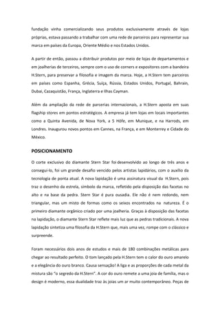 fundação vinha comercializando seus produtos exclusivamente através de lojas
próprias, estava passando a trabalhar com uma rede de parceiros para representar sua
marca em países da Europa, Oriente Médio e nos Estados Unidos.


A partir de então, passou a distribuir produtos por meio de lojas de departamentos e
em joalherias de terceiros, sempre com o uso de corners e expositores com a bandeira
H.Stern, para preservar a filosofia e imagem da marca. Hoje, a H.Stern tem parceiros
em países como Espanha, Grécia, Suíça, Rússia, Estados Unidos, Portugal, Bahrain,
Dubai, Cazaquistão, França, Inglaterra e Ilhas Cayman.


Além da ampliação da rede de parcerias internacionais, a H.Stern aposta em suas
flagship stores em pontos estratégicos. A empresa já tem lojas em locais importantes
como a Quinta Avenida, de Nova York, a 5 Höfe, em Munique, e na Harrods, em
Londres. Inaugurou novos pontos em Cannes, na França, e em Monterrey e Cidade do
México.


POSICIONAMENTO

O corte exclusivo do diamante Stern Star foi desenvolvido ao longo de três anos e
consegui-lo, foi um grande desafio vencido pelos artistas lapidários, com o auxílio da
tecnologia de ponta atual. A nova lapidação é uma assinatura visual da H.Stern, pois
traz o desenho da estrela, símbolo da marca, refletido pela disposição das facetas no
alto e na base da pedra. Stern Star é pura ousadia. Ele não é nem redondo, nem
triangular, mas um misto de formas como os seixos encontrados na natureza. É o
primeiro diamante orgânico criado por uma joalheria. Graças à disposição das facetas
na lapidação, o diamante Stern Star reflete mais luz que as pedras tradicionais. A nova
lapidação sintetiza uma filosofia da H.Stern que, mais uma vez, rompe com o clássico e
surpreende.


Foram necessários dois anos de estudos e mais de 180 combinações metálicas para
chegar ao resultado perfeito. O tom lançado pela H.Stern tem o calor do ouro amarelo
e a elegância do ouro branco. Causa sensação! A liga e as proporções de cada metal da
mistura são “o segredo da H.Stern”. A cor do ouro remete a uma joia de família, mas o
design é moderno, essa dualidade traz às joias um ar muito contemporâneo. Peças de
 