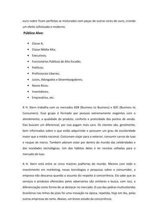 ouro nobre ficam perfeitas se misturadas com peças de outras cores de ouro, criando
um efeito sofisticado e moderno.
Público Alvo:

   • Classe A;
   • Classe Média Alta;
   • Executivos;
   • Funcionários Públicos de Alto Escalão;
   • Políticos;
   • Profissionais Liberais;
   • Juízes, Advogados e Desembargadores;
   • Novos Ricos;
   • Investidores;
   • Empresários, etc.


A H. Stern trabalha com os mercados B2B (Business to Business) e B2C (Business to
Consumers). Esse grupo é formado por pessoas extremamente exigentes com o
atendimento, a qualidade do produto, conforto e praticidade dos pontos de venda.
Elas buscam um diferencial, por isso pagam mais caro. Os clientes são, geralmente,
bem informados sobre o que estão adquirindo e possuem um grau de escolaridade
maior que a média nacional. Costumam viajar para o exterior, consumir carros de luxo
e roupas de marca. Também adoram estar por dentro do mundo das celebridades e
das novidades tecnológicas. Um dos hábitos deles é ler revistas voltadas para o
mercado de luxo.


A H. Stern está entre as cinco maiores joalherias do mundo. Mesmo com todo o
investimento em marketing, novas tecnologias e pesquisas sobre o consumidor, a
empresa não descansa quando o assunto diz respeito à concorrência. Ela sabe que os
serviços e produtos oferecidos pelos adversários são similares e busca, com isso, a
diferenciação como forma de se destacar no mercado. O uso das pedras multicoloridas
brasileiras nas linhas de joias foi uma inovação na época, repetida, hoje em dia, pelas
outras empresas do ramo. Abaixo, um breve estudo da concorrência:
 