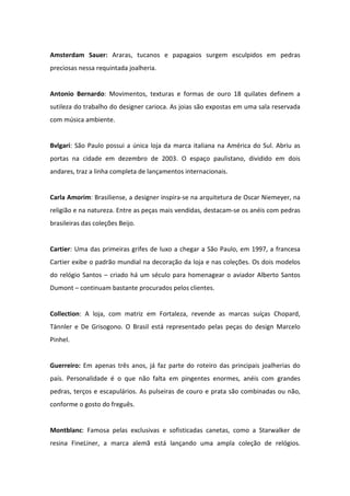 Amsterdam Sauer: Araras, tucanos e papagaios surgem esculpidos em pedras
preciosas nessa requintada joalheria.


Antonio Bernardo: Movimentos, texturas e formas de ouro 18 quilates definem a
sutileza do trabalho do designer carioca. As joias são expostas em uma sala reservada
com música ambiente.


Bvlgari: São Paulo possui a única loja da marca italiana na América do Sul. Abriu as
portas na cidade em dezembro de 2003. O espaço paulistano, dividido em dois
andares, traz a linha completa de lançamentos internacionais.


Carla Amorim: Brasiliense, a designer inspira-se na arquitetura de Oscar Niemeyer, na
religião e na natureza. Entre as peças mais vendidas, destacam-se os anéis com pedras
brasileiras das coleções Beijo.


Cartier: Uma das primeiras grifes de luxo a chegar a São Paulo, em 1997, a francesa
Cartier exibe o padrão mundial na decoração da loja e nas coleções. Os dois modelos
do relógio Santos – criado há um século para homenagear o aviador Alberto Santos
Dumont – continuam bastante procurados pelos clientes.


Collection: A loja, com matriz em Fortaleza, revende as marcas suíças Chopard,
Tännler e De Grisogono. O Brasil está representado pelas peças do design Marcelo
Pinhel.


Guerreiro: Em apenas três anos, já faz parte do roteiro das principais joalherias do
país. Personalidade é o que não falta em pingentes enormes, anéis com grandes
pedras, terços e escapulários. As pulseiras de couro e prata são combinadas ou não,
conforme o gosto do freguês.


Montblanc: Famosa pelas exclusivas e sofisticadas canetas, como a Starwalker de
resina FineLiner, a marca alemã está lançando uma ampla coleção de relógios.
 
