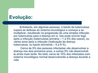 Evolução:   Entretanto, em algumas pessoas, o bacilo da tuberculose supera as defesas do sistema imunológico e começa a se multiplicar, resultando na progressão de uma simples infecção por tuberculose para a doença em si. Isto pode ocorrer logo após a infecção (tuberculose primária – 1 a 5% dos casos), ou vários anos após a infecção (reativação da doença tuberculosa, ou bacilo dormente – 5 a 9 %).   Cerca de 5% das pessoas infectadas vão desenvolver a doença nos dois primeiros anos, e outras 5% vão desenvolvê-la ainda mais tarde. No total, cerca de 10% dos infectados com sistema imunológico normal desenvolverão a doença durante a vida   