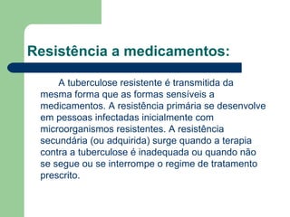 Resistência a medicamentos:   A tuberculose resistente é transmitida da mesma forma que as formas sensíveis a medicamentos. A resistência primária se desenvolve em pessoas infectadas inicialmente com microorganismos resistentes. A resistência secundária (ou adquirida) surge quando a terapia contra a tuberculose é inadequada ou quando não se segue ou se interrompe o regime de tratamento prescrito. 