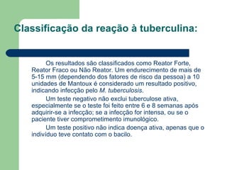 Classificação da reação à tuberculina:   Os resultados são classificados como Reator Forte, Reator Fraco ou Não Reator. Um endurecimento de mais de 5-15 mm (dependendo dos fatores de risco da pessoa) a 10 unidades de Mantoux é considerado um resultado positivo, indicando infecção pelo  M. tuberculosis . Um teste negativo não exclui tuberculose ativa, especialmente se o teste foi feito entre 6 e 8 semanas após adquirir-se a infecção; se a infecção for intensa, ou se o paciente tiver comprometimento imunológico. Um teste positivo não indica doença ativa, apenas que o indivíduo teve contato com o bacilo. 