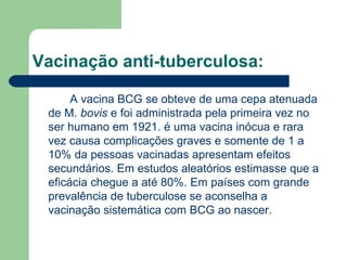 Vacinação anti-tuberculosa: A vacina BCG se obteve de uma cepa atenuada de M.  bovis  e foi administrada pela primeira vez no ser humano em 1921. é uma vacina inócua e rara vez causa complicações graves e somente de 1 a 10% da pessoas vacinadas apresentam efeitos secundários. Em estudos aleatórios estimasse que a eficácia chegue a até 80%. Em países com grande prevalência de tuberculose se aconselha a vacinação sistemática com BCG ao nascer. 