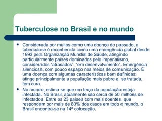 Tuberculose no Brasil e no mundo Considerada por muitos como uma doença do passado, a tuberculose é reconhecida como uma emergência global desde 1993 pela Organização Mundial de Saúde, atingindo particularmente países dominados pelo imperialismo, considerados “atrasados”, “em desenvolvimento”. Emergência silenciosa, com pouco espaço nos meios de comunicação. É uma doença com algumas características bem definidas: atinge principalmente a população mais pobre e, se tratada, tem cura. No mundo, estima-se que um terço da população esteja infectada. No Brasil, atualmente são cerca de 50 milhões de infectados. Entre os 23 países com mais doentes, que respondem por mais de 80% dos casos em todo o mundo, o Brasil encontra-se na 14ª colocação.  