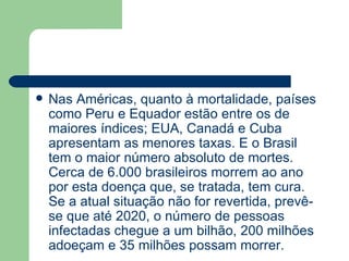 Nas Américas, quanto à mortalidade, países como Peru e Equador estão entre os de maiores índices; EUA, Canadá e Cuba apresentam as menores taxas. E o Brasil tem o maior número absoluto de mortes. Cerca de 6.000 brasileiros morrem ao ano por esta doença que, se tratada, tem cura. Se a atual situação não for revertida, prevê-se que até 2020, o número de pessoas infectadas chegue a um bilhão, 200 milhões adoeçam e 35 milhões possam morrer. 