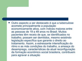Outro aspecto a ser destacado é que a tuberculose acomete principalmente a população economicamente ativa, com índices maiores entre as pessoas de 19 a 49 anos no Brasil. Muitos pacientes têm receio de que, se identificados no trabalho, possam ser demitidos, mesmo existindo legislação específica que garante o direito ao tratamento. Assim, a estressante intensificação do ritmo e as más condições do trabalho, a ameaça do desemprego, características da atual reconfiguração da formação econômico social brasileira, contribuem para agravar a situação  