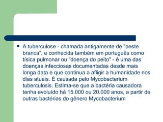 A tuberculose - chamada antigamente de "peste branca“, e conhecida também em português como tísica pulmonar ou "doença do peito" - é uma das doenças infecciosas documentadas desde mais longa data e que continua a afligir a humanidade nos dias atuais. É causada pelo Mycobacterium tuberculosis. Estima-se que a bactéria causadora tenha evoluído há 15.000 ou 20.000 anos, a partir de outras bactérias do gênero Mycobacterium   