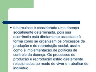 tuberculose é considerada uma doença socialmente determinada, pois sua ocorrência está diretamente associada à forma como se organizam os processos de produção e de reprodução social, assim como à implementação de políticas de controle da doença. Os processos de produção e reprodução estão diretamente relacionados ao modo de viver e trabalhar do indivíduo. 