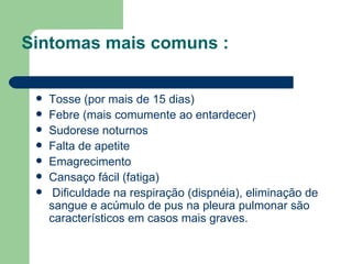 Sintomas mais comuns  : Tosse (por mais de 15 dias)  Febre (mais comumente ao entardecer)  Sudorese noturnos  Falta de apetite  Emagrecimento  Cansaço fácil (fatiga) Dificuldade na respiração (dispnéia), eliminação de sangue e acúmulo de pus na pleura pulmonar são característicos em casos mais graves. 