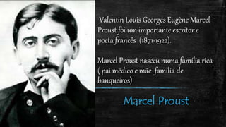 Valentin Louis Georges Eugène Marcel
Proust foi um importante escritor e
poeta francês (1871-1922).
Marcel Proust nasceu numa família rica
( pai médico e mãe família de
banqueiros)
Marcel Proust
 