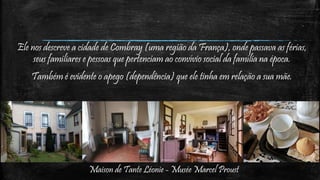 Maison de Tante Léonie - Musée Marcel Proust
Ele nos descreve a cidade de Combray (uma região da França), onde passava as férias,
seus familiares e pessoas que pertenciam ao convívio social da família na época.
Também é evidente o apego (dependência) que ele tinha em relação a sua mãe.
 