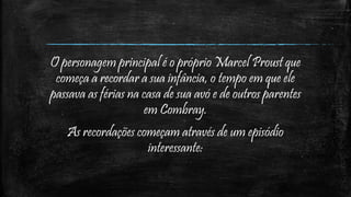 O personagem principal é o próprio Marcel Proust que
começa a recordar a sua infância, o tempo em que ele
passava as férias na casa de sua avó e de outros parentes
em Combray.
As recordações começam através de um episódio
interessante:
 