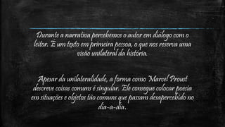 Durante a narrativa percebemos o autor em diálogo com o
leitor. É um texto em primeira pessoa, o que nos reserva uma
visão unilateral da história.
Apesar da unilateralidade, a forma como Marcel Proust
descreve coisas comuns é singular. Ele consegue colocar poesia
em situações e objetos tão comuns que passam desapercebido no
dia-a-dia.
 