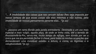 “... A imobilidade das coisas que nos cercam talvez lhes seja imposta por
nossa certeza de que essas coisas são elas mesmas e não outras, pela
imobilidade de nossos pensamento perante elas...”(p.10)
“...passava um ramo florido pela janela entreaberta. Destinada a um uso mais
especial e mais vulgar, aquela peça, de onde se tinha vista, até o terreão de
Roussainvile-le-Pin, serviu-me, muito tempo de refúgio, sem dúvida por ser a
única que me era permitido fechar à chave, para todas as minhas ocupações que
demandavam uma inviolável solidão: a leitura, a cisma, as lágrimas e a
voluptuosidade.”(p.15)
 