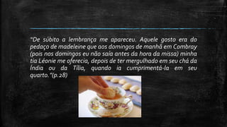 “De súbito a lembrança me apareceu. Aquele gosto era do
pedaço de madeleine que aos domingos de manhã em Combray
(pois nos domingos eu não saía antes da hora da missa) minha
tia Léonie me oferecia, depois de ter mergulhado em seu chá da
Índia ou da Tília, quando ia cumprimentá-la em seu
quarto.”(p.28)
 