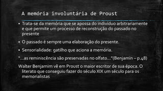A memória involuntária de Proust
 Trata-se da memória que se apossa do indivíduo arbitrariamente
e que permite um processo de reconstrução do passado no
presente
 O passado é sempre uma elaboração do presente.
 Sensorialidade: gatilho que aciona a memória.
“...as reminiscência são preservadas no olfato...”(Benjamin – p.48)
Walter Benjamim vê em Proust o maior escritor de sua época. O
literato que conseguiu fazer do século XIX um século para os
memorialistas
 