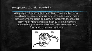 Fragmentação da memória
A linguagem é muito sutil e descritiva, como o autor narra
suas lembranças, é uma visão subjetiva, não do real, mas a
visão de uma memória do passado fragmentada, não uma
memória contínua. Pode-se dizer que é uma memória
involuntária, por isso é descrita de forma fragmentada,
formando uma nova realidade.
 