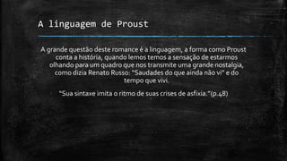 A linguagem de Proust
A grande questão deste romance é a linguagem, a forma como Proust
conta a história, quando lemos temos a sensação de estarmos
olhando para um quadro que nos transmite uma grande nostalgia,
como dizia Renato Russo: “Saudades do que ainda não vi” e do
tempo que vivi.
“Sua sintaxe imita o ritmo de suas crises de asfixia.”(p.48)
 