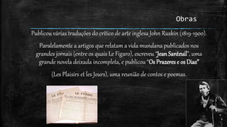 Obras
Publicou várias traduções do crítico de arte inglesa John Ruskin (1819-1900).
Paralelamente a artigos que relatam a vida mundana publicados nos
grandes jornais (entre os quais Le Figaro), escreveu “Jean Santeuil”, uma
grande novela deixada incompleta, e publicou “Os Prazeres e os Dias”
(Les Plaisirs et les Jours), uma reunião de contos e poemas.
 