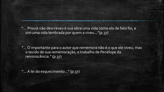 “... Proust não descreveu e sua obra uma vida como ela de fato foi, e
sim uma vida lembrada por quem a viveu...”(p.37)
“... O importante para o autor que rememora não é o que ele viveu, mas
o tecido de sua rememoração, o trabalho de Penélope da
reminiscência.” (p.37)
“... A lei do esquecimento...” (p.37)
 