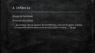 A infância
Desejo de Felicidade
O mundo dos sonhos
“... as crianças não se cansam de transformar, com um só gesto, a bolsa
e o que está dentro dela numa terceira coisa – a meia,...” (p.39)
 