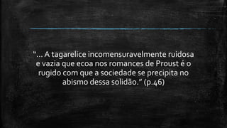 “... A tagarelice incomensuravelmente ruidosa
e vazia que ecoa nos romances de Proust é o
rugido com que a sociedade se precipita no
abismo dessa solidão.” (p.46)
 