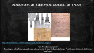 Manuscritos da biblioteca nacional da França
http://revistametafora.com.br/2012/02/02/um-proust-mais-original/
“Um Proust mais original”
Reportagem sobre Proust, sua obra e o relançamento da obra EmBusca do tempo Perdido e um dicionário de leitura.
(dez/2002)
 