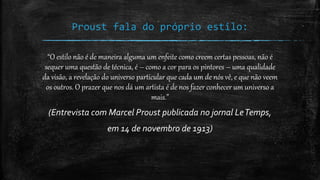 Proust fala do próprio estilo:
“O estilo não é de maneira alguma um enfeite como creem certas pessoas, não é
sequer uma questão de técnica, é – como a cor para os pintores – uma qualidade
da visão, a revelação do universo particular que cada um de nós vê, e que não veem
os outros. O prazer que nos dá um artista é de nos fazer conhecer um universo a
mais.”
(Entrevista com Marcel Proust publicada no jornal LeTemps,
em 14 de novembro de 1913)
 