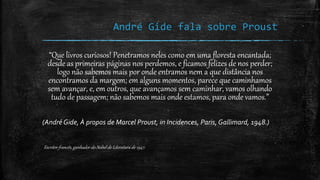 André Gide fala sobre Proust
“Que livros curiosos! Penetramos neles como em uma floresta encantada;
desde as primeiras páginas nos perdemos, e ficamos felizes de nos perder;
logo não sabemos mais por onde entramos nem a que distância nos
encontramos da margem; em alguns momentos, parece que caminhamos
sem avançar, e, em outros, que avançamos sem caminhar, vamos olhando
tudo de passagem; não sabemos mais onde estamos, para onde vamos.”
(André Gide, À propos de Marcel Proust, in Incidences, Paris, Gallimard, 1948.)
Escritor francês, ganhador do Nobel de Literatura de 1947.
 