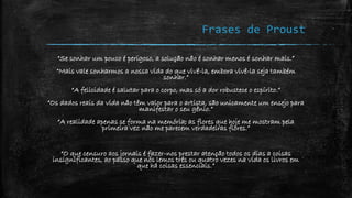 Frases de Proust
“Se sonhar um pouco é perigoso, a solução não é sonhar menos é sonhar mais.”
“Mais vale sonharmos a nossa vida do que vivê-la, embora vivê-la seja também
sonhar.”
“A felicidade é salutar para o corpo, mas só a dor robustece o espírito.”
“Os dados reais da vida não têm valor para o artista, são unicamente um ensejo para
manifestar o seu gênio.”
“A realidade apenas se forma na memória; as flores que hoje me mostram pela
primeira vez não me parecem verdadeiras flores.”
“O que censuro aos jornais é fazer-nos prestar atenção todos os dias a coisas
insignificantes, ao passo que nós lemos três ou quatro vezes na vida os livros em
que há coisas essenciais.”
 