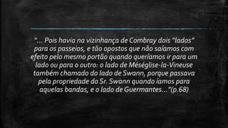 “... Pois havia na vizinhança de Combray dois “lados”
para os passeios, e tão opostos que não saíamos com
efeito pelo mesmo portão quando queríamos ir para um
lado ou para o outro: o lado de Méséglise-la-Vineuse
também chamado do lado de Swann, porque passava
pela propriedade do Sr. Swann quando íamos para
aquelas bandas, e o lado de Guermantes...”(p.68)
 