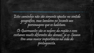 Estes caminhos não são somente opostos no sentido
geográfico, mas também no tocante aos
personagens que os habitam.
Os Guermantes são os nobres da região e com
costumes muito diferentes dos demais, já os Swann
têm uma maior importância na vida do
protagonista.
 