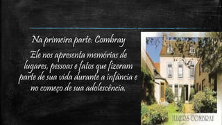 Na primeira parte: Combray
Ele nos apresenta memórias de
lugares, pessoas e fatos que fizeram
parte de sua vida durante a infância e
no começo de sua adolescência.
 