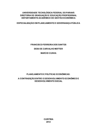 UNIVERSIDADE TECNOLÓGICA FEDERAL DO PARANÁ
DIRETORIA DE GRADUAÇÃO E EDUCAÇÃO PROFISSIONAL
DEPARTAMENTO ACADÊMICO DE GESTÃO ECONÔMICA
ESPECIALIZAÇÃO EM PLANEJAMENTO E GOVERNANÇA PÚBLICA
FRANCISCO FERREIRA DOS SANTOS
DEISI DE CARVALHO MOTTER
MARCIO CUNHA
PLANEJAMENTO E POLÍTICAS ECONÔMICAS:
A CONTRADIÇÃO ENTRE O DESENVOLVIMENTO ECONÔMICO E
DESENVOLVIMENTO SOCIAL
CURITIBA
2012
 