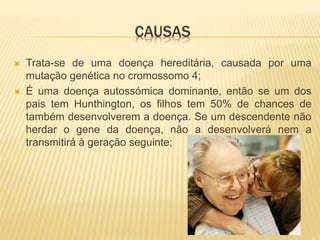CAUSAS
 Trata-se de uma doença hereditária, causada por uma
mutação genética no cromossomo 4;
 É uma doença autossómica dominante, então se um dos
pais tem Hunthington, os filhos tem 50% de chances de
também desenvolverem a doença. Se um descendente não
herdar o gene da doença, não a desenvolverá nem a
transmitirá à geração seguinte;
 