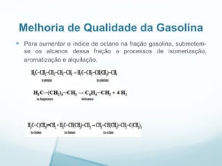Melhoria de Qualidade da Gasolina
 Para aumentar o índice de octano na fração gasolina, submetem-
se os alcanos dessa fração a processos de isomerização,
aromatização e alquilação.
 