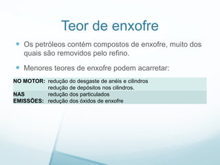 Teor de enxofre
 Os petróleos contém compostos de enxofre, muito dos
quais são removidos pelo refino.
 Menores teores de enxofre podem acarretar:
NO MOTOR: redução do desgaste de anéis e cilindros
redução de depósitos nos cilindros.
NAS
EMISSÕES:
redução dos particulados
redução dos óxidos de enxofre
 