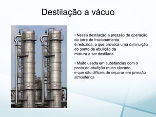 Destilação a vácuo
• Nessa destilação a pressão de operação
da torre de fracionamento
é reduzida, o que provoca uma diminuição
do ponto de ebulição da
mistura a ser destilada
• Muito usada em substâncias com o
ponto de ebulição muito elevado
e que são difíceis de separar em pressão
atmosférica
 