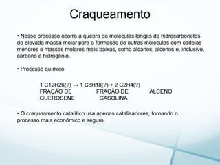 Craqueamento
• Nesse processo ocorre a quebra de moléculas longas de hidrocarbonetos
de elevada massa molar para a formação de outras moléculas com cadeias
menores e massas molares mais baixas, como alcanos, alcenos e, inclusive,
carbono e hidrogênio.
• Processo químico
1 C12H26(?) → 1 C8H18(?) + 2 C2H4(?)
FRAÇÃO DE FRAÇÃO DE ALCENO
QUEROSENE GASOLINA
• O craqueamento catalítico usa apenas catalisadores, tornando o
processo mais econômico e seguro.
 
