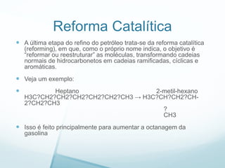 Reforma Catalítica
 A última etapa do refino do petróleo trata-se da reforma catalítica
(reforming), em que, como o próprio nome indica, o objetivo é
“reformar ou reestruturar” as moléculas, transformando cadeias
normais de hidrocarbonetos em cadeias ramificadas, cíclicas e
aromáticas.
 Veja um exemplo:
 Heptano 2-metil-hexano
H3C?CH2?CH2?CH2?CH2?CH2?CH3 → H3C?CH?CH2?CH-
2?CH2?CH3
?
CH3
 Isso é feito principalmente para aumentar a octanagem da
gasolina
 