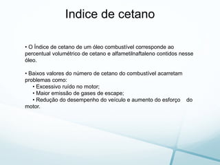 Indice de cetano
• O Índice de cetano de um óleo combustível corresponde ao
percentual volumétrico de cetano e alfametilnaftaleno contidos nesse
óleo.
• Baixos valores do número de cetano do combustível acarretam
problemas como:
• Excessivo ruído no motor;
• Maior emissão de gases de escape;
• Redução do desempenho do veículo e aumento do esforço do
motor.
 