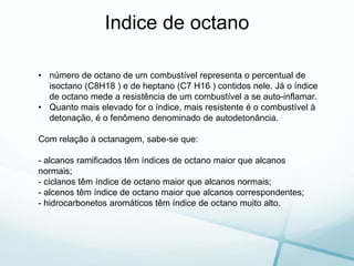 Indice de octano
• número de octano de um combustível representa o percentual de
isoctano (C8H18 ) e de heptano (C7 H16 ) contidos nele. Já o índice
de octano mede a resistência de um combustível a se auto-inflamar.
• Quanto mais elevado for o índice, mais resistente é o combustível à
detonação, é o fenômeno denominado de autodetonância.
Com relação à octanagem, sabe-se que:
- alcanos ramificados têm índices de octano maior que alcanos
normais;
- ciclanos têm índice de octano maior que alcanos normais;
- alcenos têm índice de octano maior que alcanos correspondentes;
- hidrocarbonetos aromáticos têm índice de octano muito alto.
 