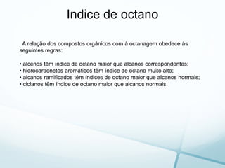 A relação dos compostos orgânicos com à octanagem obedece às
seguintes regras:
• alcenos têm índice de octano maior que alcanos correspondentes;
• hidrocarbonetos aromáticos têm índice de octano muito alto;
• alcanos ramificados têm índices de octano maior que alcanos normais;
• ciclanos têm índice de octano maior que alcanos normais.
Indice de octano
 