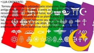 • LUA CRESCENTE:
Tornou-se o símbolo adotado pelo islamismo. Possui uma
antiga relação com a realeza, e entre os muçulmanos guarda
ressonância com o calendário lunar, que ordena suas vidas
religiosas. A lua crescente está se planificando e espalhando
luz, aumentando paulatinamente seu tamanho, do mesmo
modo um fiel em sua busca de Alláh. Este símbolo encontra-se
estampado em varias bandeiras nacional do mundo islâmico.
 
