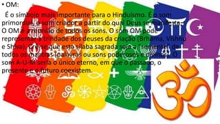 • OM:
É o símbolo mais importante para o Hinduísmo. É o som
primordial, o som criador a partir do qual Deus se manifesta.
O OM é a reunião de todos os sons. O som OM pode
representar a trindade dos deuses da criação (Brhama, Vishnu
e Shiva). Crê-se que esta sílaba sagrada seja a “semente” de
todos os mantras (palavras ou sons poderosos e divinos). O
som A-U-M seria o único eterno, em que o passado, o
presente e o futuro coexistem.
 