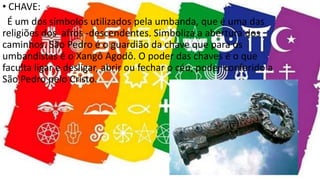 • CHAVE:
É um dos símbolos utilizados pela umbanda, que é uma das
religiões dos afros -descendentes. Simboliza a abertura dos
caminhos. São Pedro é o guardião da chave que para os
umbandistas é o Xangô Agodô. O poder das chaves é o que
faculta ligar e desligar, abrir ou fechar o céu, poder conferido a
São Pedro pelo Cristo.
 