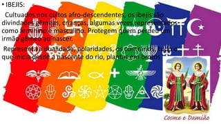 • IBEJIS:
Cultuados nos cultos afro-descendentes, os ibejis são
divindades gêmeas, crianças, algumas vezes representados
como feminino e masculino. Protegem quem perdeu um
irmão gêmeo ao nascer.
Representa a dualidade, polaridades, os contrários, tudo o
que inicia desde a nascente do rio, plantas em brotos
 