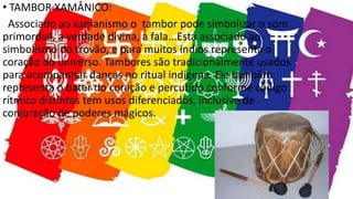 • TAMBOR XAMÂNICO:
Associado ao xamanismo o tambor pode simbolizar o som
primordial, a verdade divina, a fala...Está associado ao
simbolismo do trovão, e para muitos índios representa o
coração do universo. Tambores são tradicionalmente usados
para acompanhar danças no ritual indígena. Ele também
representa o bater do coração e percutido conforme código
rítmico distintos tem usos diferenciados, inclusive de
conjuração de poderes mágicos.
 